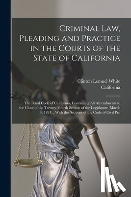 California - Criminal Law, Pleading and Practice in the Courts of the State of California: The Penal Code of California, Containing All Amendments to the Close of