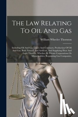 Thornton, William Wheeler - The Law Relating To Oil And Gas: Including Oil And Gas Leases And Contracts, Production Of Oil And Gas, Both Natural And Artificial, And Supplying Hea