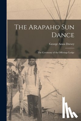 Dorsey, George Amos - The Arapaho Sun Dance: The Ceremony of the Offerings Lodge