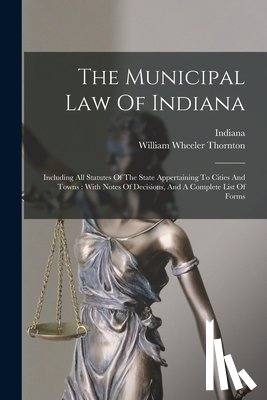 Thornton, William Wheeler - The Municipal Law Of Indiana: Including All Statutes Of The State Appertaining To Cities And Towns: With Notes Of Decisions, And A Complete List Of Fo