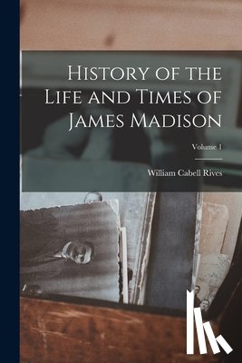 Rives, William Cabell - History of the Life and Times of James Madison; Volume 1