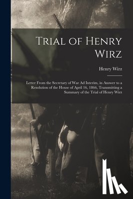 Wirz, Henry - Trial of Henry Wirz: Letter From the Secretary of War Ad Interim, in Answer to a Resolution of the House of April 16, 1866, Transmitting a