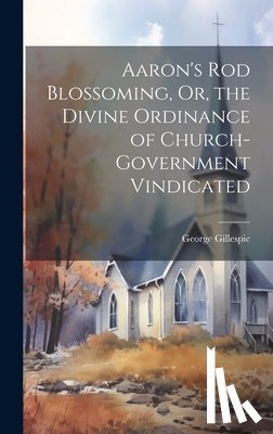Gillespie, George - Aaron's Rod Blossoming, Or, the Divine Ordinance of Church-Government Vindicated
