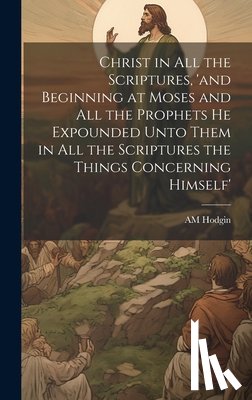 Hodgin, Am - Christ in all the Scriptures, 'and Beginning at Moses and all the Prophets he Expounded Unto Them in all the Scriptures the Things Concerning Himself'