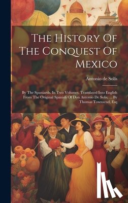 Solís, Antonio de - The History Of The Conquest Of Mexico: By The Spaniards. In Two Volumes. Translated Into English From The Original Spanish Of Don Antonio De Solis, ..