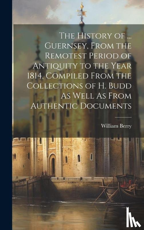 Berry, William - The History of ... Guernsey, From the Remotest Period of Antiquity to the Year 1814, Compiled From the Collections of H. Budd As Well As From Authentic Documents