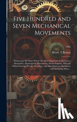Brown, Henry T. - Five Hundred and Seven Mechanical Movements: Embracing All Those Which Are Most Important in Dynamics, Hydraulics, Hydrostatics, Pneumatics, Steam Eng