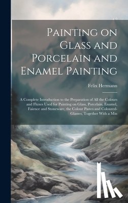Hermann, Felix - Painting on Glass and Porcelain and Enamel Painting; a Complete Introduction to the Preparation of all the Colours and Fluxes Used for Painting on Gla