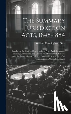 Glen, William Cunningham - The Summary Jurisdiction Acts, 1848-1884: Regulating the Duties of Justices of the Peace With Respect to Summary Convictions And Orders, And Indictabl