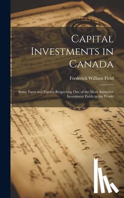 Field, Frederick William - Capital Investments in Canada; Some Facts and Figures Respecting one of the Most Attractive Investment Fields in the World
