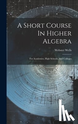 Wells, Webster - A Short Course In Higher Algebra: For Academies, High Schools, And Colleges