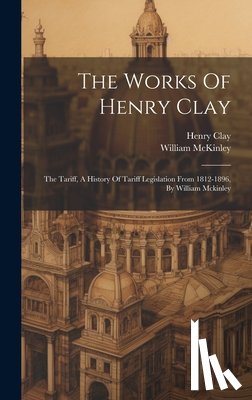 Clay, Henry - The Works Of Henry Clay: The Tariff, A History Of Tariff Legislation From 1812-1896, By William Mckinley
