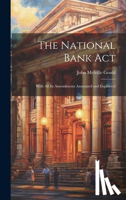 Gould, John Melville - The National Bank Act: With All Its Amendments Annotated and Explained