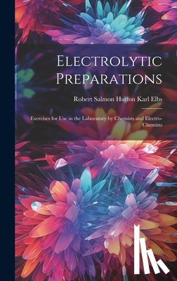Elbs, Robert Salmon Hutton Karl - Electrolytic Preparations: Exercises for Use in the Laboratory by Chemists and Electro-chemists