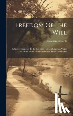 Edwards, Jonathan - Freedom Of The Will: Which Is Supposed To Be Essential To Moral Agency, Virtue And Vice Reward And Punishment, Praise And Blame