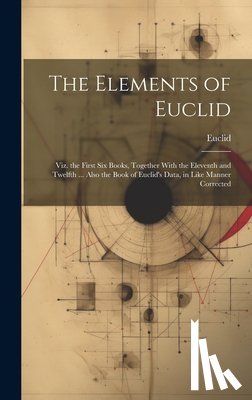 Euclid - The Elements of Euclid: Viz. the First Six Books, Together With the Eleventh and Twelfth ... Also the Book of Euclid's Data, in Like Manner Corrected