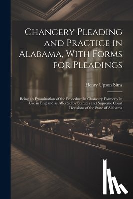 Sims, Henry Upson - Chancery Pleading and Practice in Alabama, With Forms for Pleadings; Being an Examination of the Procedure in Chancery Formerly in use in England as A