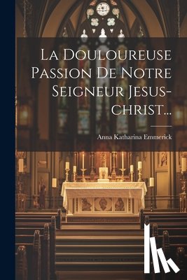 Emmerick, Anna Katharina - La Douloureuse Passion De Notre Seigneur Jesus-christ...