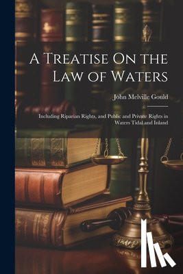 Gould, John Melville - A Treatise On the Law of Waters: Including Riparian Rights, and Public and Private Rights in Waters Tidal and Inland