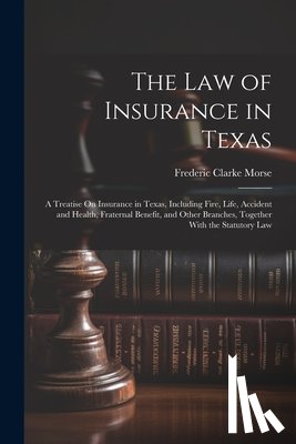 Morse, Frederic Clarke - The Law of Insurance in Texas: A Treatise On Insurance in Texas, Including Fire, Life, Accident and Health, Fraternal Benefit, and Other Branches, To