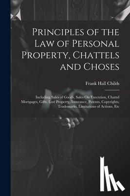 Childs, Frank Hall - Principles of the Law of Personal Property, Chattels and Choses: Including Sales of Goods, Sales On Execution, Chattel Mortgages, Gifts, Lost Property