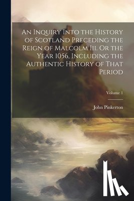 Pinkerton, John - An Inquiry Into the History of Scotland Preceding the Reign of Malcolm Iii. Or the Year 1056, Including the Authentic History of That Period; Volume 1