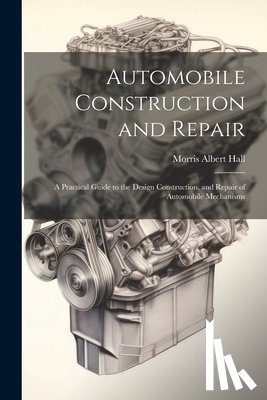 Hall, Morris Albert - Automobile Construction and Repair: A Practical Guide to the Design Construction, and Repair of Automobile Mechanisms