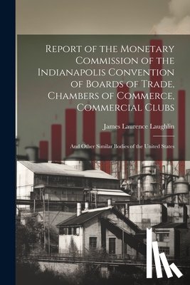 Laughlin, James Laurence - Report of the Monetary Commission of the Indianapolis Convention of Boards of Trade, Chambers of Commerce, Commercial Clubs: And Other Similar Bodies