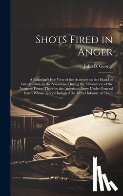 George, John B. 1915- - Shots Fired in Anger: A Rifleman's Eye View of the Activities on the Island of Guadalcanal, in the Solomons, During the Elimination of the J