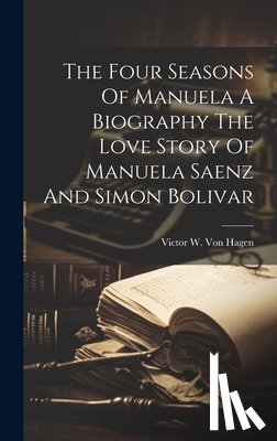 Victor W Von Hagen - The Four Seasons Of Manuela A Biography The Love Story Of Manuela Saenz And Simon Bolivar