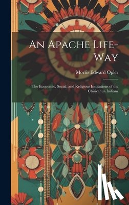 Opler, Morris Edward 1907-1996 - An Apache Life-way; the Economic, Social, and Religious Institutions of the Chiricahua Indians
