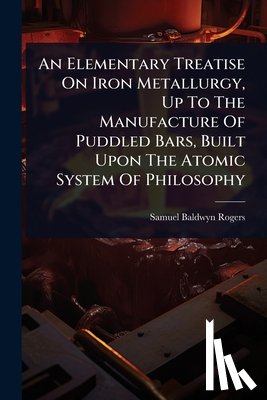 Rogers, Samuel Baldwyn - An Elementary Treatise On Iron Metallurgy, Up To The Manufacture Of Puddled Bars, Built Upon The Atomic System Of Philosophy