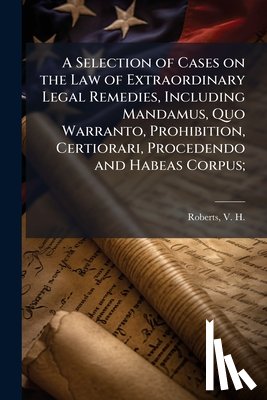 Roberts, V. H. (Vasco Harold) 1874-1 - A Selection of Cases on the Law of Extraordinary Legal Remedies, Including Mandamus, Quo Warranto, Prohibition, Certiorari, Procedendo and Habeas Corp