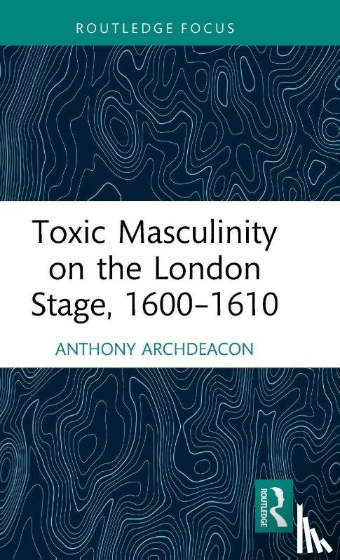 Archdeacon, Anthony - Toxic Masculinity on the London Stage, 1600–1610
