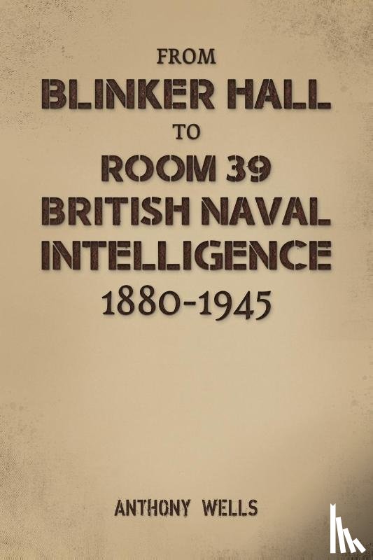 Wells, Anthony - From Blinker Hall to Room 39: British Naval Intelligence 1880-1945
