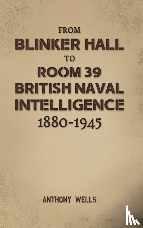 Wells, Anthony - From Blinker Hall to Room 39: British Naval Intelligence 1880-1945