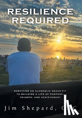 Shepard, Jim - Resilience Required: Surviving an Alcoholic Snake-pit to Building a Life of Purpose, Triumph, and Achievement