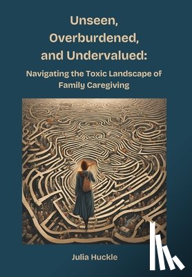 Huckle, Julia - Unseen, Overburdened, and Undervalued: Navigating the Toxic Environment of Family Caregiving