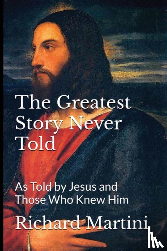 Martini, Richard - The Greatest Story Never Told as Told by Jesus and Those Who Knew Him