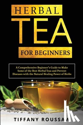 Roussaw, Tiffany - Herbal Tea for Beginners: A Comprehensive Beginner's Guide to Make Some of the Best Herbal Teas and Prevent Diseases with the Natural Healing Po