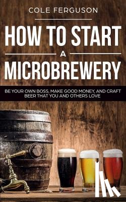 Ferguson, Cole - How to Start a Microbrewery: Be Your Own Boss, Make Good Money, and Craft Beer That You and Others Love