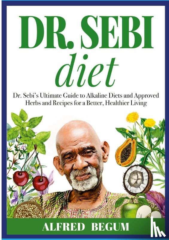Begum, Alfred - DR. SEBI DIET. Dr. Sebi's Ultimate Guide to Alkaline Diets and Approved Herbs and Recipes for a Better, Healthier Living
