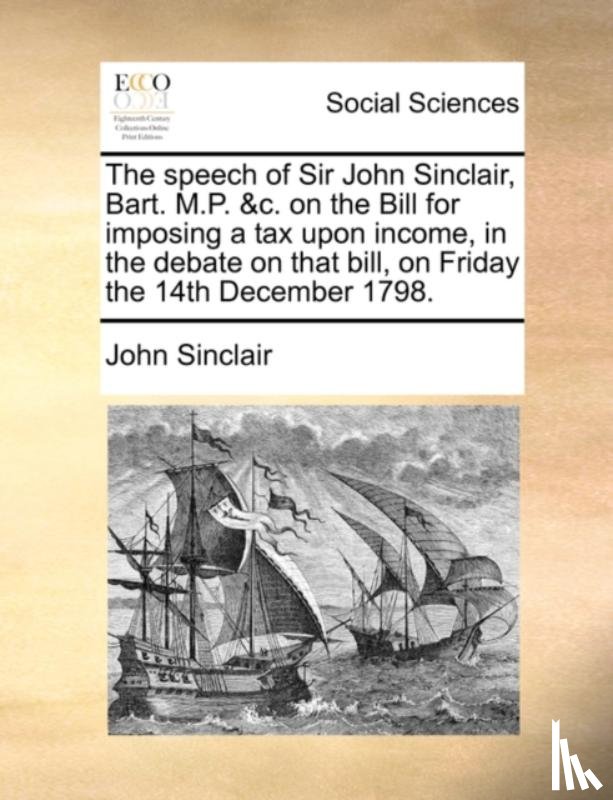 Sinclair, John - The Speech of Sir John Sinclair, Bart. M.P. &c. on the Bill for Imposing a Tax Upon Income, in the Debate on That Bill, on Friday the 14th December 1798.