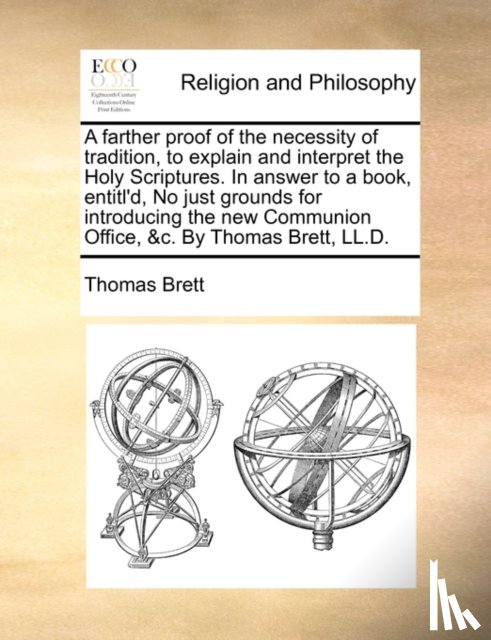 Brett, Thomas - A Farther Proof of the Necessity of Tradition, to Explain and Interpret the Holy Scriptures. in Answer to a Book, Entitl'd, No Just Grounds for Introducing the New Communion Office, &C. by Thomas Brett, LL.D.