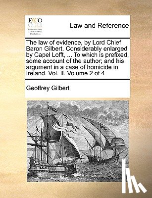 Gilbert, Professor of Economics Geoffrey - The Law of Evidence, by Lord Chief Baron Gilbert. Considerably Enlarged by Capel Lofft, ... to Which Is Prefixed, Some Account of the Author; And His Argument in a Case of Homicide in Ireland. Vol. II. Volume 2 of 4