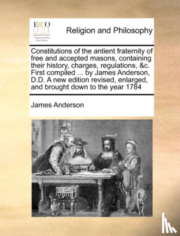 Anderson, James - Constitutions of the Antient Fraternity of Free and Accepted Masons, Containing Their History, Charges, Regulations, &C. First Compiled ... by James Anderson, D.D. a New Edition Revised, Enlarged, and Brought Down to the Year 1784