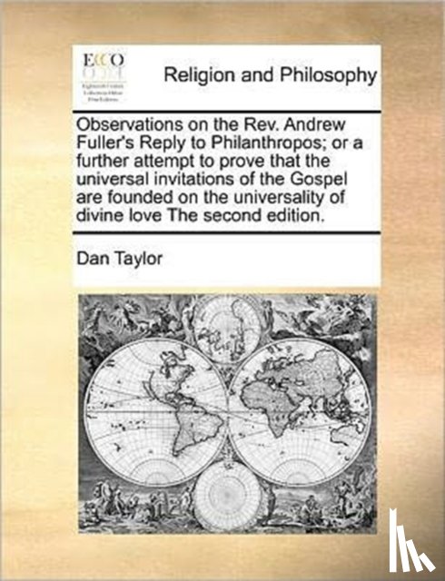 Taylor, Dan - Observations on the REV. Andrew Fuller's Reply to Philanthropos; Or a Further Attempt to Prove That the Universal Invitations of the Gospel Are Founded on the Universality of Divine Love the Second Edition.