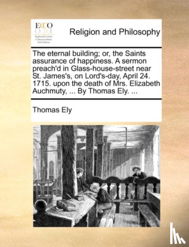 Ely, Thomas - The Eternal Building; Or, the Saints Assurance of Happiness. a Sermon Preach'd in Glass-House-Street Near St. James's, on Lord's-Day, April 24. 1715. Upon the Death of Mrs. Elizabeth Auchmuty, ... by Thomas Ely. ...