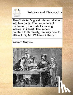 Guthrie, William - The Christian's Great Interest, Divided Into Two Parts. the First Whereof Containeth, the Trial of a Saving Interest in Christ. the Second Pointeth Forth Plainly, the Way How to Attain It. by Mr. William Guthery ...