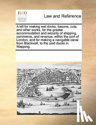 Multiple Contributors - A Bill for Making Wet Docks, Basons, Cuts, and Other Works, for the Greater Accommodation and Security of Shipping, Commerce, and Revenue, Within the Port of London, and for Making a Navigable Canal from Blackwall, to the Said Docks in Wapping.